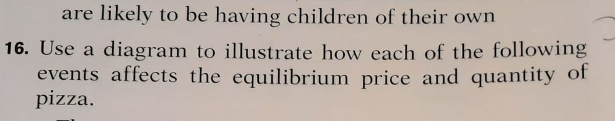 are likely to be having children of their own
16. Use a diagram to illustrate how each of the following
events affects the equilibrium price and quantity of
pizza.
