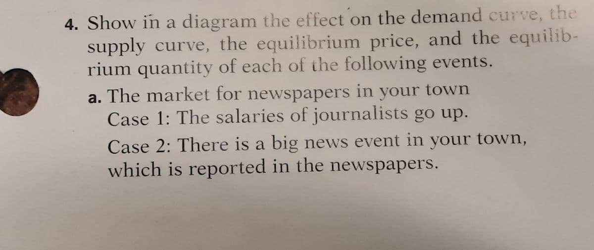 4. Show in a diagram the effect on the demand curve, the
supply curve, the equilibrium price, and the equilib-
rium quantity of each of the following events.
a. The market for newspapers in your town
Case 1: The salaries of journalists go up.
Case 2: There is a big news event in your town,
which is reported in the newspapers.
