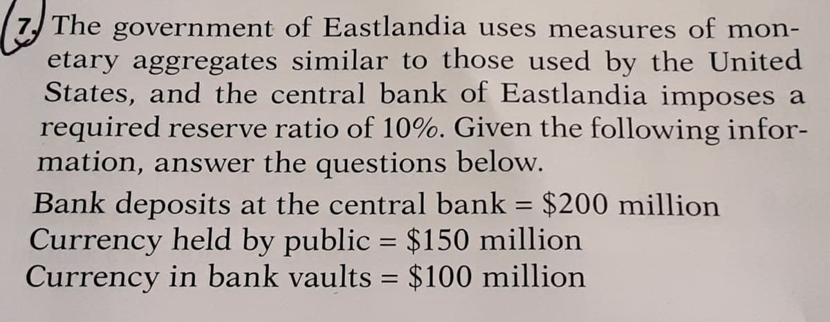 The government of Eastlandia uses measures of mon-
etary aggregates similar to those used by the United
States, and the central bank of Eastlandia imposes a
required reserve ratio of 10%. Given the following infor-
mation, answer the questions below.
Bank deposits at the central bank = $200 million
Currency held by public = $150 million
Currency in bank vaults = $100 million
%|
%3D
