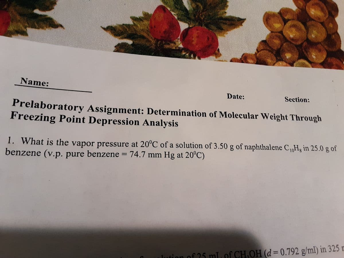 Name:
Date:
Section:
Prelaboratory Assignment: Determination of Molecular Weight Through
Freezing Point Depression Analysis
1. What is the vapor pressure at 20°C of a solution of 3.50 g of naphthalene C,H; in 25.0 g of
benzene (v.p. pure benzene = 74.7 mm Hg at 20°C)
%3D
lution of 25 mL, of CH.OH (d= 0.792 g/ml) in 325
