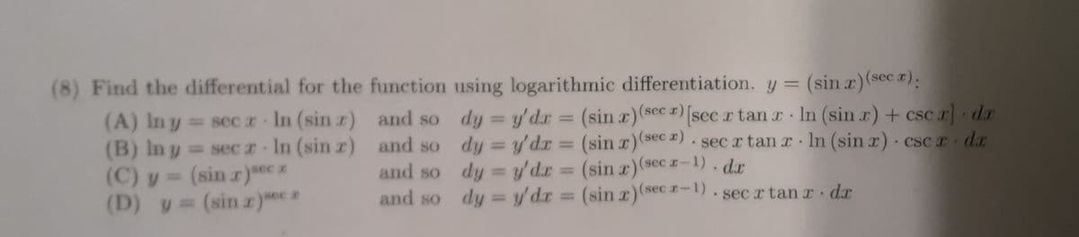 (8) Find the differential for the function using logarithmic differentiation. y = (sin x) (sec r):
dy = y'dx = (sin x) (sec ) [sec z tan x ln (sin r) + csc r) dr
dy = y'dr = (sin x) (seca).secx tan x
ln (sin x) csc r dr
.
dy = y'de = (sin x) (secr-1). dx
dy = y'dx = (sin x) (secr-1). secx tan r dr
(A) In y = sec z In (sin r)
.
= secz In (sin x)
Y
(B) In y
(C) y = (sin x)sec z
(D) y = (sin x)sz
and so
and so
and so
and so
.