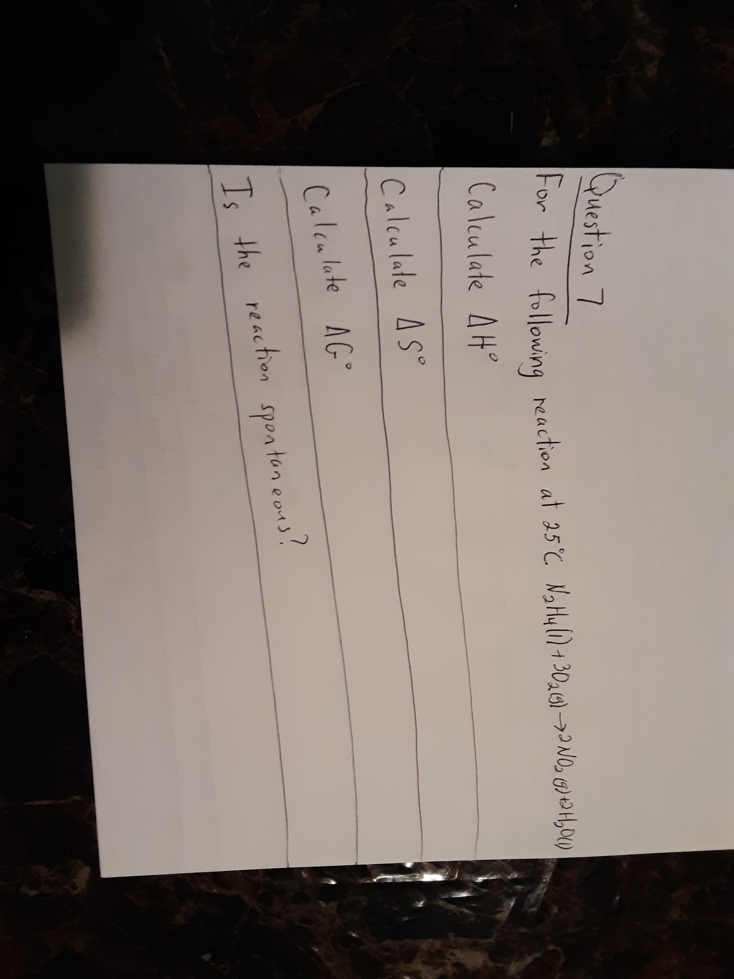 Calculate AG°
Question 7
For the following neaction at 25 C NaHyli) +3020)-→2NO, 6) 2H4,00
Calculate AH°
Calculate AS°
Ts the reaction spontan eons?
