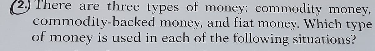 (2.) There are three types of money: commodity money,
commodity-backed money, and fiat money. Which type
of money is used in each of the following situations?
