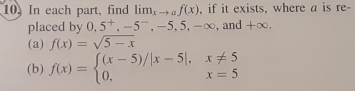 10. In each part, find limx→a f(x), if it exists, where a is re-
placed by 0,5+, -5-, -5, 5, -∞, and +∞.
(a) f(x) = √5 - x
(b) f(x) =
(x - 5)/|x - 51, x # 5
10,
x=5