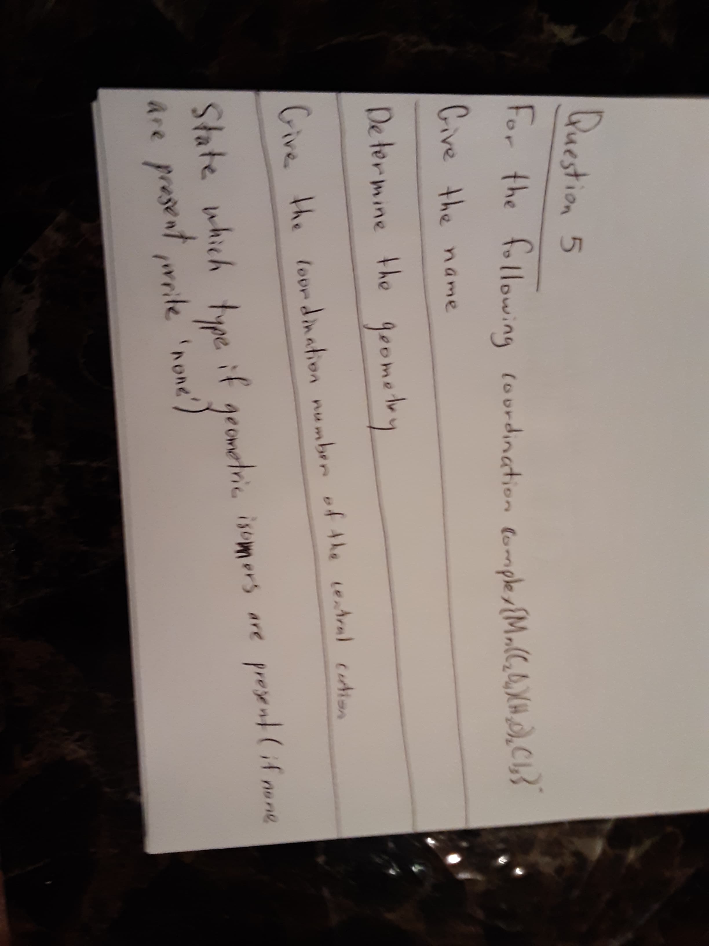 Question 5
For the following courdination (omple {M.(C,0,XH), C L3
Cive the name
De termine the
goometry
Give the lour dination numben of the eAra) cudien
State which type. if geometric isomers are
are present writenone')
present(if none
