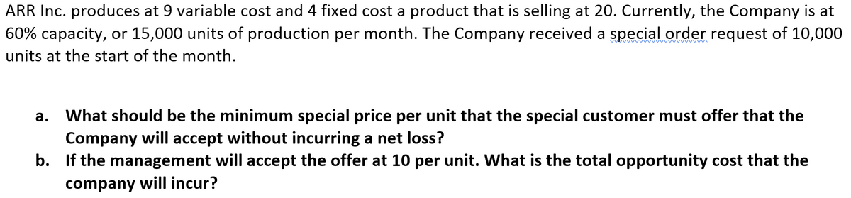 ARR Inc. produces at 9 variable cost and 4 fixed cost a product that is selling at 20. Currently, the Company is at
60% capacity, or 15,000 units of production per month. The Company received a special order request of 10,000
units at the start of the month.
а.
What should be the minimum special price per unit that the special customer must offer that the
Company will accept without incurring a net loss?
b. If the management will accept the offer at 10 per unit. What is the total opportunity cost that the
company will incur?
