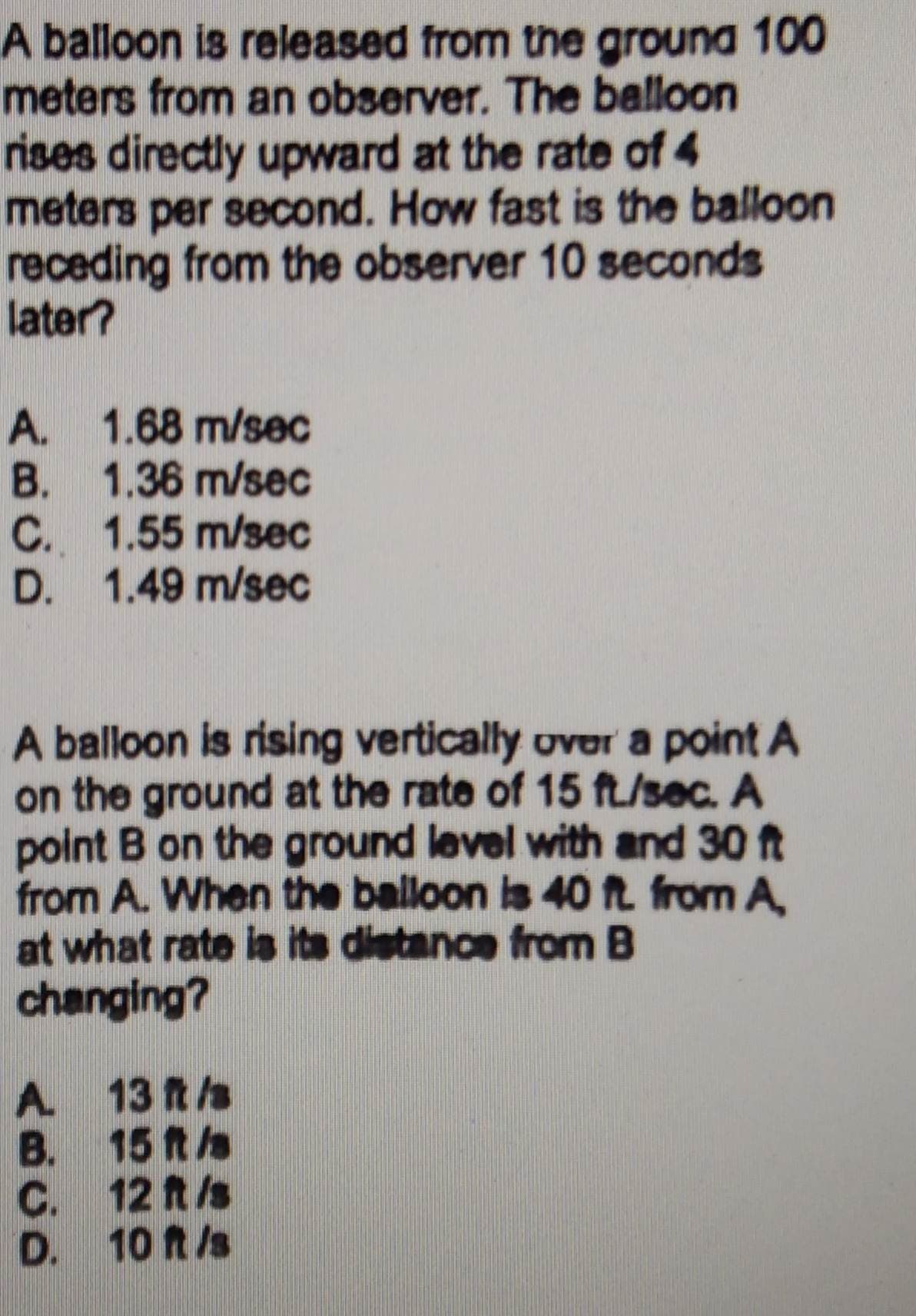 A balloon is released from the ground 100
meters from an observer. The balloon
rises directly upward at the rate of 4
meters per second. How fast is the balloon
receding from the observer 10 seconds
later?
A.
1.68 m/sec
B.
1.36 m/sec
C. 1.55 m/sec
1.49 m/sec
D.
A balloon is rising vertically over a point A
on the ground at the rate of 15 ft/sec. A
point B on the ground level with and 30 ft
from A. When the balloon is 40 ft. from A,
at what rate is its distance from B
changing?
A.
B.
C.
D.
13 ft /s
15 ft /s
12 ft /s
10 ft /s