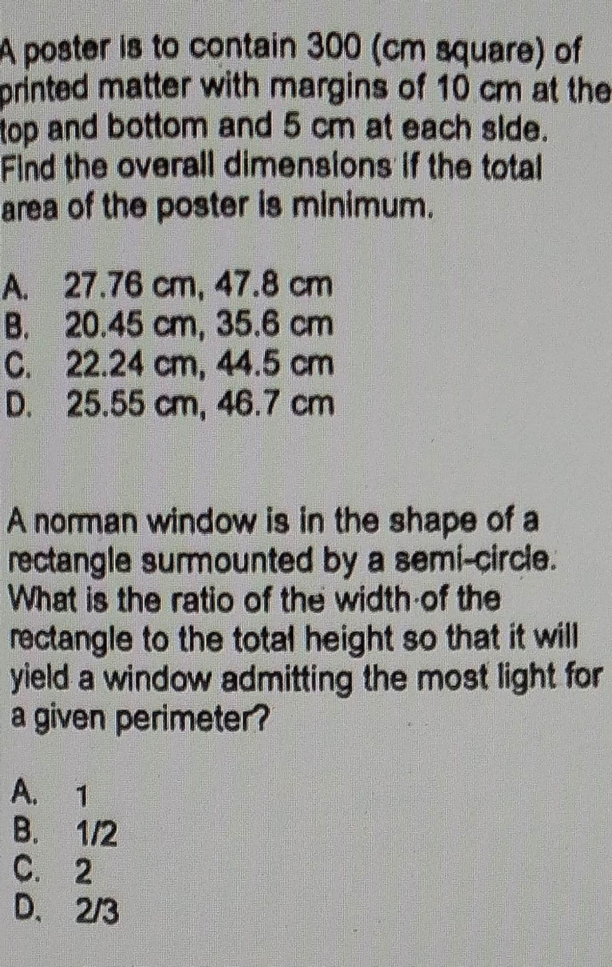 A poster is to contain 300 (cm square) of
printed matter with margins of 10 cm at the
top and bottom and 5 cm at each side.
Find the overall dimensions if the total
area of the poster is minimum.
A. 27.76 cm, 47.8 cm
B. 20.45 cm, 35.6 cm
22.24 cm, 44.5 cm
25.55 cm, 46.7 cm
C.
D.
A norman window is in the shape of a
rectangle surmounted by a semi-circle.
What is the ratio of the width of the
rectangle to the total height so that it will
yield a window admitting the most light for
a given perimeter?
A. 1
B. 1/2
C. 2
D. 2/3