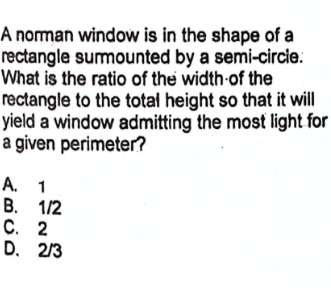 A norman window is in the shape of a
rectangle surmounted by a semi-circle.
What is the ratio of the width of the
rectangle to the total height so that it will
yield a window admitting the most light for
a given perimeter?
A. 1
B. 1/2
C. 2
D. 2/3