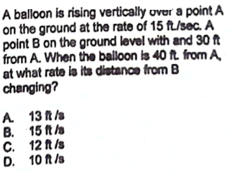 A balloon is rising vertically over a point A
on the ground at the rate of 15 ft/sec. A
point B on the ground level with and 30 ft
from A. When the balloon is 40 ft from A,
at what rate is its distance from B
changing?
A.
B.
C.
D.
13 ft /s
15 ft /s
12 ft /s
10 ft /s