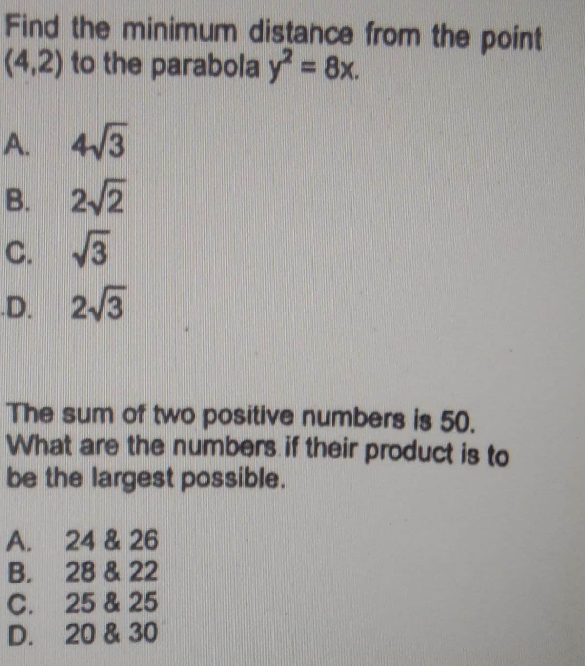 Find the minimum distance from the point
(4,2) to the parabola y² = 8x.
A.
4√3
B. 2√2
C. √√3
D. 2√3
The sum of two positive numbers is 50.
What are the numbers if their product is to
be the largest possible.
A.
B.
C.
D.
24 & 26
28 & 22
25 & 25
20 & 30