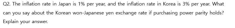 Q2. The inflation rate in Japan is 1% per year, and the inflation rate in Korea is 3% per year. What
can you say about the Korean won-Japanese yen exchange rate if purchasing power parity holds?
Explain your answer.