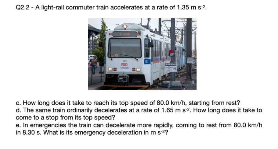 Q2.2 - A light-rail commuter train accelerates at a rate of 1.35 m s-².
F LINE
200
RID
TheRide
GRING
WARNING
c. How long does it take to reach its top speed of 80.0 km/h, starting from rest?
d. The same train ordinarily decelerates at a rate of 1.65 m s-2. How long does it take to
come to a stop from its top speed?
e. In emergencies the train can decelerate more rapidly, coming to rest from 80.0 km/h
in 8.30 s. What is its emergency deceleration in m s-²?