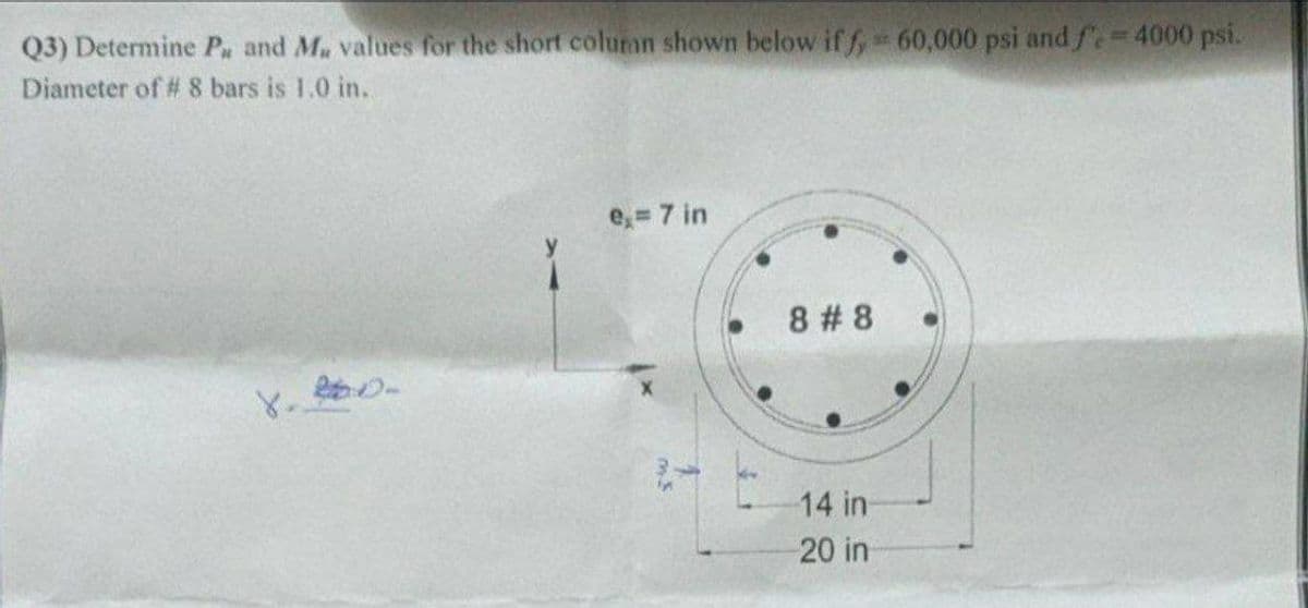 Q3) Determine Pa and Ma values for the short colunan shown below iff, 60,000 psi and f. = 4000 psi.
Diameter of # 8 bars is 1.0 in.
8. D
e,= 7 in
8 #8
14 in
20 in