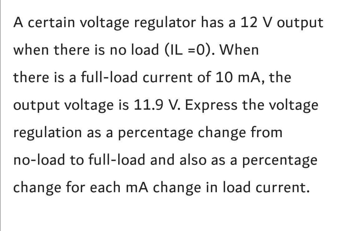 A certain voltage regulator has a 12 V output
when there is no load (IL =0). When
there is a full-load current of 10 mA, the
output voltage is 11.9 V. Express the voltage
regulation as a percentage change from
no-load to full-load and also as a percentage
change for each mA change in load current.
