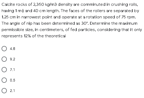 Calcite rocks of 2,350 kg/m3 density are comminuted in crushing rolls,
having 1 mộ and 40 cm length. The faces of the rollers are separated by
1.25 cm in narrowest point and operate at a rotation speed of 75 rpm.
The angle of nip has been determined as 30°. Determine the maximum
permissible size, in centimeters, of fed particles, considering that it only
represents 12% of the theoretical
O 4.8
O 9.2
O 7.1
О 0.5
О 21
