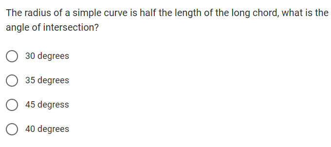 The radius of a simple curve is half the length of the long chord, what is the
angle of intersection?
30 degrees
35 degrees
45 degress
40 degrees