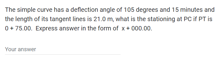 The simple curve has a deflection angle of 105 degrees and 15 minutes and
the length of its tangent lines is 21.0 m, what is the stationing at PC if PT is
0 + 75.00. Express answer in the form of x +000.00.
Your answer