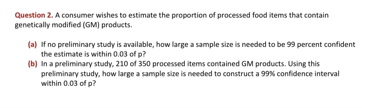 Question 2. A consumer wishes to estimate the proportion of processed food items that contain
genetically modified (GM) products.
(a) If no preliminary study is available, how large a sample size is needed to be 99 percent confident
the estimate is within 0.03 of p?
(b) In a preliminary study, 210 of 350 processed items contained GM products. Using this
preliminary study, how large a sample size is needed to construct a 99% confidence interval
within 0.03 of p?
