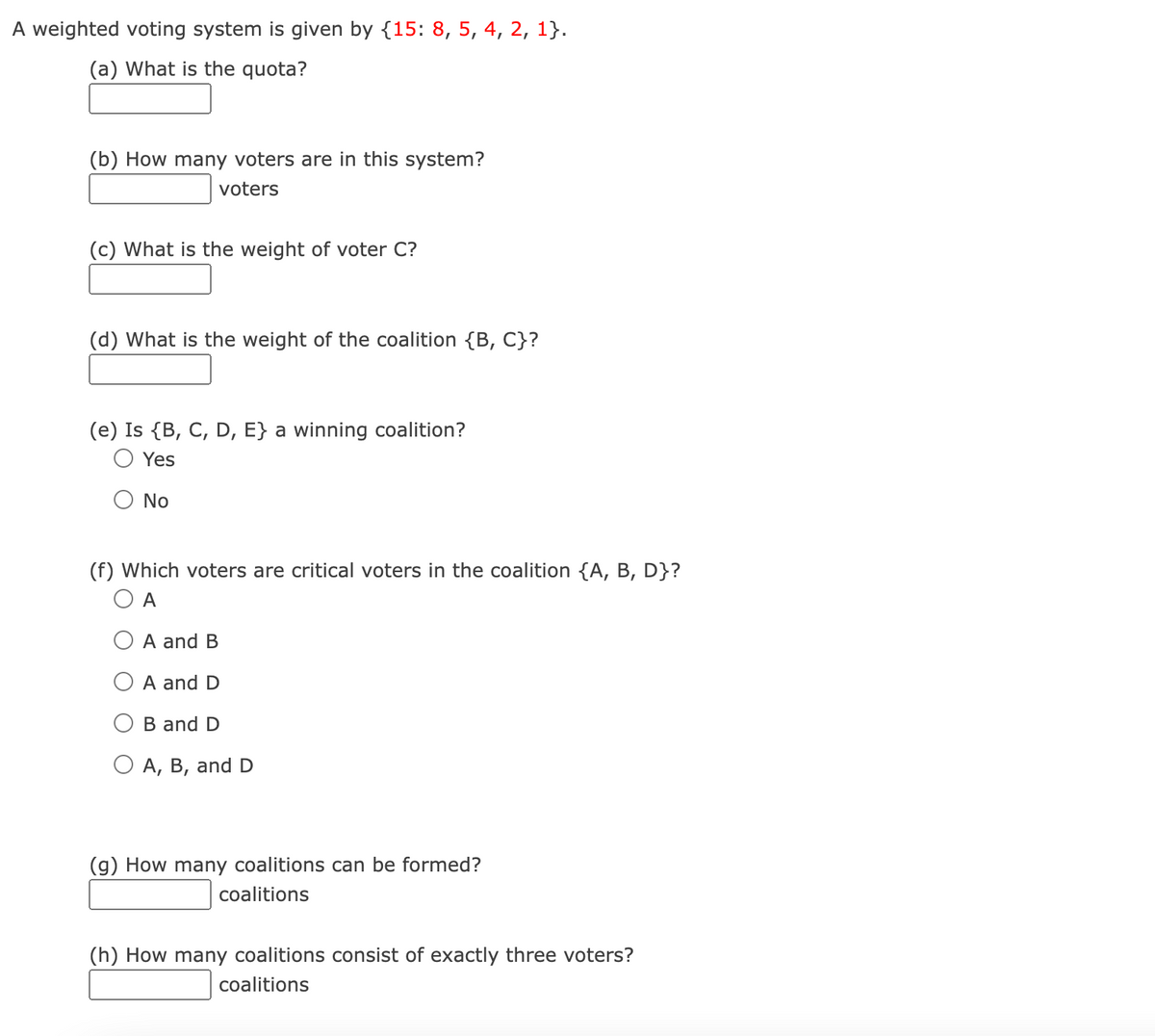 A weighted voting system is given by {15: 8, 5, 4, 2, 1}.
(a) What is the quota?
(b) How many voters are in this system?
voters
(c) What is the weight of voter C?
(d) What is the weight of the coalition {B, C}?
(e) Is {B, C, D, E} a winning coalition?
Yes
No
(f) Which voters are critical voters in the coalition {A, B, D}?
O A
A and B
A and D
B and D
O A, B, and D
(g) How many coalitions can be formed?
coalitions
(h) How many coalitions consist of exactly three voters?
coalitions
