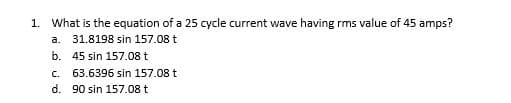 1. What is the equation of a 25 cycle current wave having rms value of 45 amps?
a. 31.8198 sin 157.08 t
b. 45 sin 157.08 t
C. 63.6396 sin 157.08 t
d. 90 sin 157.08 t
