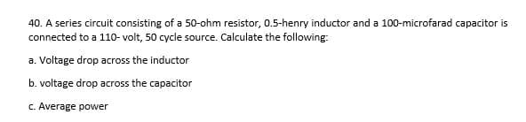 40. A series circuit consisting of a 50-ohm resistor, 0.5-henry inductor and a 100-microfarad capacitor is
connected to a 110- volt, 50 cycle source. Calculate the following:
a. Voltage drop across the inductor
b. voltage drop across the capacitor
C. Average power
