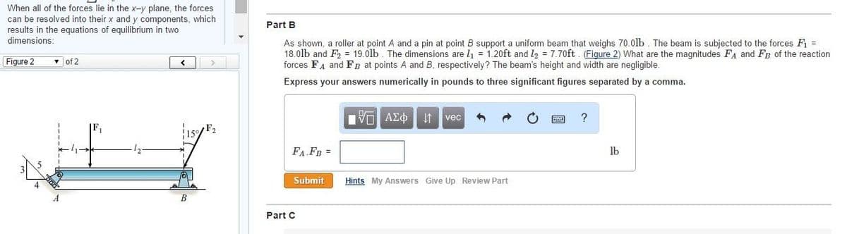 When all of the forces lie in the x-y plane, the forces
can be resolved into their x and y components, which
results in the equations of equilibrium in two
dimensions:
Part B
As shown, a roller at point A and a pin at point B support a uniform beam that weighs 70.0lb. The beam is subjected to the forces F =
18.0lb and F = 19.01lb. The dimensions are l1 = 1.20ft and l2 = 7.70ft . (Figure 2) What are the magnitudes FA and FB of the reaction
forces FA and FB at points A and B, respectively? The beam's height and width are negligible.
Figure 2
v of 2
>
Express your answers numerically in pounds to three significant figures separated by a comma.
vec
FA FB =
lb
Submit
Hints My Answers Give Up Review Part
Part C
