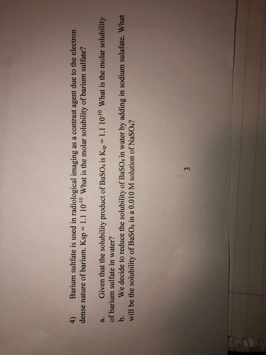 Barium sultfate is used in radiological imaging as a contrast agent due to the electron
4)
dense nature of barium. Ksp = 1.1 10-10 What is the molar solubility of barium sulfate?
Given that the solubility product of BaSO4 is Ksp = 1.1 10-10, What is the molar solubility
a.
of barium sulfate in water?
b.
We decide to reduce the solubility of BaSO4 in water by adding in sodium sulafate. What
will be the solubility of BaSO4 in a 0.010 M solution of NaSO4?
