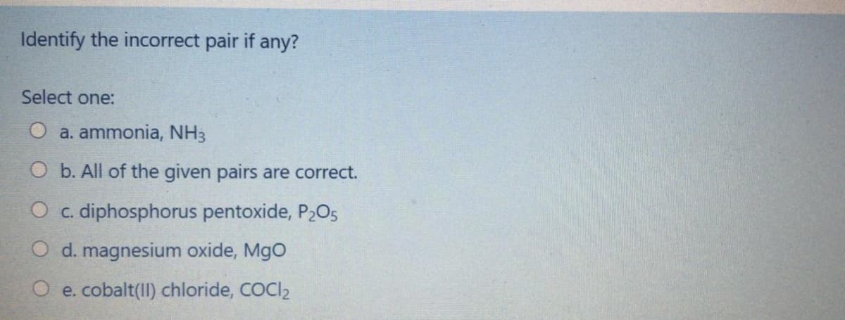 Identify the incorrect pair if any?
Select one:
a. ammonia, NH3
O b. All of the given pairs are correct.
O c. diphosphorus pentoxide, P2O5
d. magnesium oxide, MgO
O e. cobalt(II) chloride, COCI2
