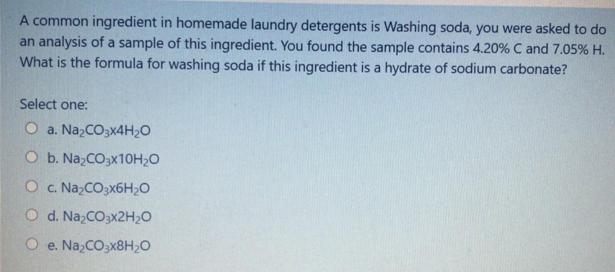 A common ingredient in homemade laundry detergents is Washing soda, you were asked to do
an analysis of a sample of this ingredient. You found the sample contains 4.20% C and 7.05% H.
What is the formula for washing soda if this ingredient is a hydrate of sodium carbonate?
Select one:
O a. NazCO3x4H2O
O b. Na,CO3X10H2O
Oc. N2 CO3X6H;O
O d. NazCO3x2H20
e. NazCO3x8H2O
