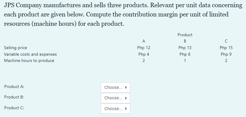 JPS Company manufactures and sells three products. Relevant per unit data concerning
each product are given below. Compute the contribution margin per unit of limited
resources (machine hours) for each product.
Product
A
B
Selling price
Php 12
Php 13
Php 15
Variable costs and expenses
Php 4
Php 8
Php 9
Machine hours to produce
2
1
2
Product A:
Choose... +
Product B:
Choose... +
Product C:
Choose... +
