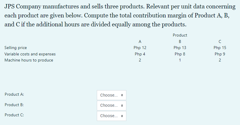 JPS Company manufactures and sells three products. Relevant per unit data concerning
each product are given below. Compute the total contribution margin of Product A, B,
and C if the additional hours are divided equally among the products.
Product
A
B
Selling price
Php 12
Php 13
Php 15
Variable costs and expenses
Php 4
Php 8
Php 9
Machine hours to produce
2
1
2
Product A:
Choose... •
Product B:
Choose... +
Product C:
Choose... +
