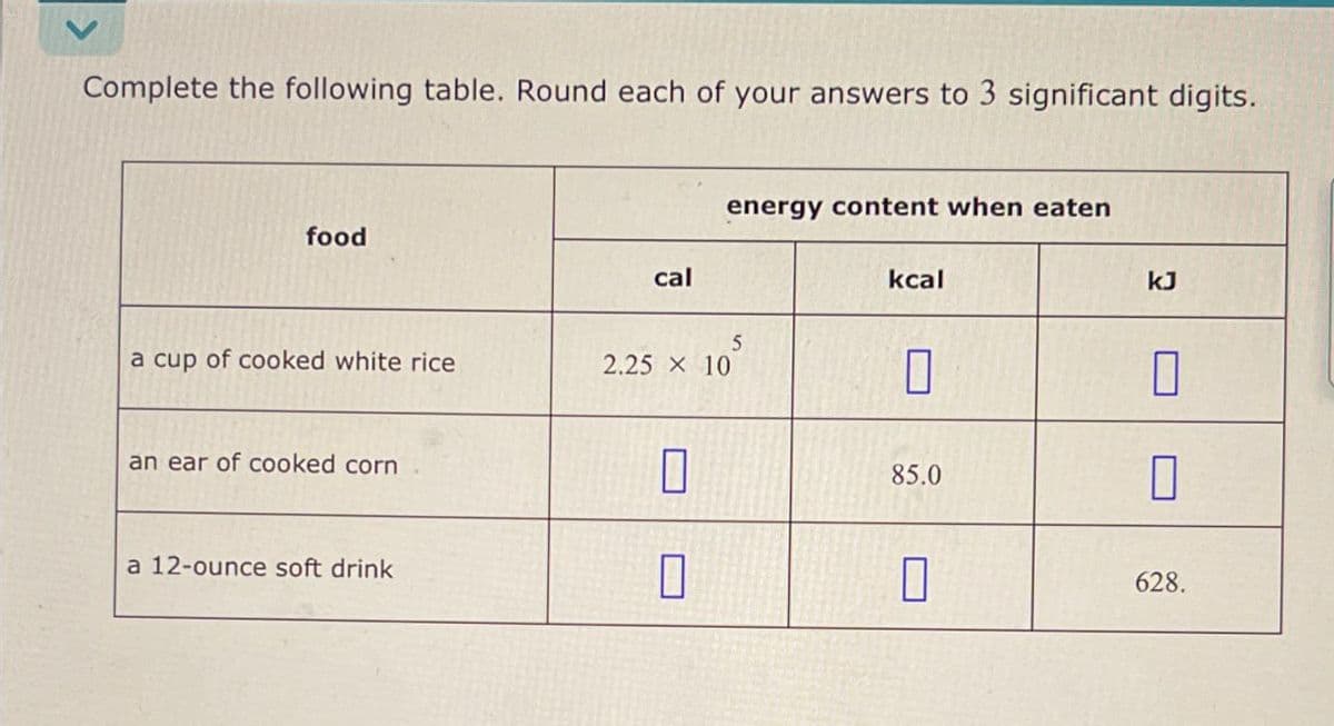 Complete the following table. Round each of your answers to 3 significant digits.
food
cal
energy content when eaten
5
a cup of cooked white rice
2.25 × 10
kcal
kJ
an ear of cooked corn
☐
85.0
☐
a 12-ounce soft drink
☐
☐
628.
