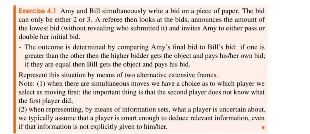 Exercise 4.1 Amy and Bill simultaneously write a bid on a piece of paper. The bid
can only be either 2 or 3. A referee then looks at the bids, announces the amount of
the lowest bid (without revealing who submitted it) and invites Amy to either pass or
double her initial bid.
-
The outcome is determined by comparing Amy's final bid to Bill's bid: if one is
greater than the other then the higher bidder gets the object and pays his/her own bid;
if they are equal then Bill gets the object and pays his bid.
Represent this situation by means of two alternative extensive frames.
Note: (1) when there are simultaneous moves we have a choice as to which player we
select as moving first: the important thing is that the second player does not know what
the first player did;
(2) when representing, by means of information sets, what a player is uncertain about,
we typically assume that a player is smart enough to deduce relevant information, even
if that information is not explicitly given to him/her.