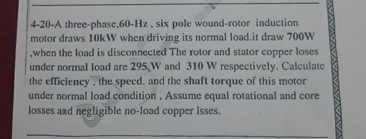 4-20-A three-phase,60-Hz, six pole wound-rotor induction
motor draws 10KW when driving its normal load.it draw 700W
,when the load is disconnected The rotor and stator copper loses
under normal load are 295 W and 310 W respectively. Calculate
the efficiency, the specd, and the shaft torque of this motor
under normal load condition, Assume equal rotational and core
losses and negligible no-load copper Isses.
