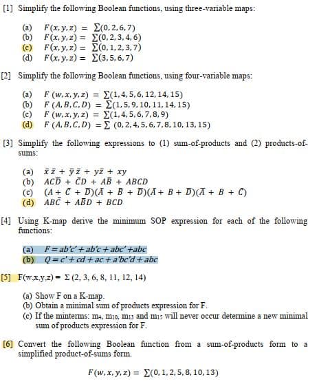 [1] Simplify the following Boolean functions, using three-variable maps:
(0,2,6,7)
(a) F(x, y, z) =
F(x, y, z) =
(b)
(0,2,3,4,6)
(c) F(x, y, z) =
(0,1,2,3,7)
(d) F(x, y, z)=
Σ(3,5,6,7)
[2] Simplify the following Boolean functions, using four-variable maps:
(a) F (w, x, y, z) = (1,4,5,6, 12, 14, 15)
(b)
F
(A,B,C,D)=E(1, 5, 9, 10, 11, 14, 15)
(1,4,5,6,7,8,9)
(c)
F (w, x, y, z) =
(d) F (A,B,C,D) =
(0, 2, 4, 5, 6, 7, 8, 10, 13, 15)
[3] Simplify the following expressions to (1) sum-of-products and (2) products-of-
sums:
(a)
x2 + y2 + y² + xy
(b) ACD + CD + AB + ABCD
(c)
(A+ C + D)(A + B + D)(Ā+ B+ D)(A + B + C)
(d) ABC + ABD + BCD
[4] Using K-map derive the minimum SOP expression for each of the following
functions:
(a) F= ab'c' + ab'c + abc' +abc
(b)
Q = c² + cd + ac + a'be'd + abc
E (2, 3, 6, 8, 11, 12, 14)
[5] F(w,x,y,z)
(a) Show F on a K-map.
(b) Obtain a minimal sum of products expression for F.
(c) If the minterms: m4, mio, mi3 and mis will never occur determine a new minimal
sum of products expression for F.
[6] Convert the following Boolean function from a sum-of-products form to a
simplified product-of-sums form.
F(w, x, y, z) = (0, 1, 2, 5, 8, 10, 13)