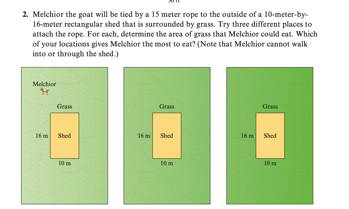 2. Melchior the goat will be tied by a 15 meter rope to the outside of a 10-meter-by-
16-meter rectangular shed that is surrounded by grass. Try three different places to
attach the rope. For each, determine the area of grass that Melchior could eat. Which
of your locations gives Melchior the most to eat? (Note that Melchior cannot walk
into or through the shed.)
Melchior
16 m
Grass
Shed
10 m.
Grass
--
Shed
16 m
10 m
Grass
E
10 m
16 m Shed