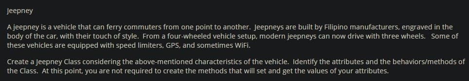 Jeepney
A jeepney is a vehicle that can ferry commuters from one point to another. Jeepneys are built by Filipino manufacturers, engraved in the
body of the car, with their touch of style. From a four-wheeled vehicle setup, modern jeepneys can now drive with three wheels. Some of
these vehicles are equipped with speed limiters, GPS, and sometimes WiFi.
Create a Jeepney Class considering the above-mentioned characteristics of the vehicle. Identify the attributes and the behaviors/methods of
the Class. At this point, you are not required to create the methods that will set and get the values of your attributes.
