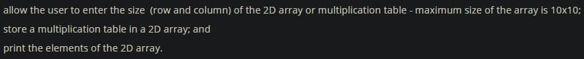 allow the user to enter the size (row and column) of the 2D array or multiplication table - maximum size of the array is 10x10;
store a multiplication table in a 2D array; and
print the elements of the 2D array.
