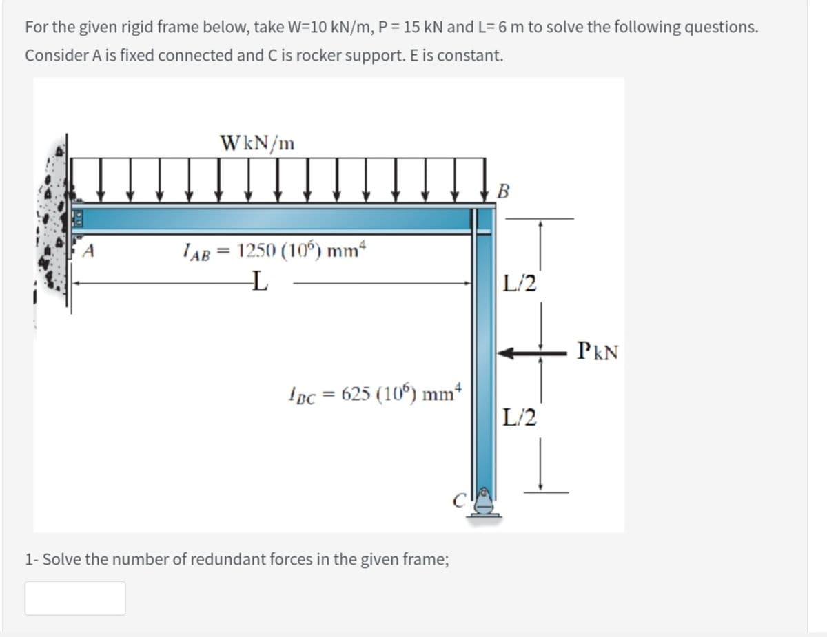 For the given rigid frame below, take W=10 kN/m, P= 15 kN and L= 6 m to solve the following questions.
Consider A is fixed connected and C is rocker support. E is constant.
WkN/m
В
A
LAB
1250 (10°) mm“
L/2
PkN
Ipc = 625 (10) mm
%3D
L/2
1- Solve the number of redundant forces in the given frame;
