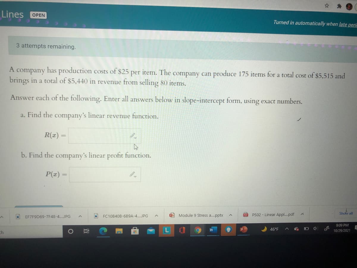 Lines
OPEN
Turned in automatically when late perie
3 attempts remaining.
A company has production costs of $25 per item. The company can produce 175 items for a total cost of $5,515 and
brings in a total of $5,440 in revenue from selling 80 items.
Answer each of the following. Enter all answers below in slope-intercept form, using exact numbers.
a. Find the company's linear revenue function.
R(x) =
b. Find the company's linear profit function.
P(x)
A Module 9 Stress a.pptx
PS02 - Linear Appl..pdf
Show all
EF7F9D69-7F48-4.JPG
FC10B40B-6B9A-4..JPG
PDF
9:09 PM
46°F
ch
1O
10/29/2021
