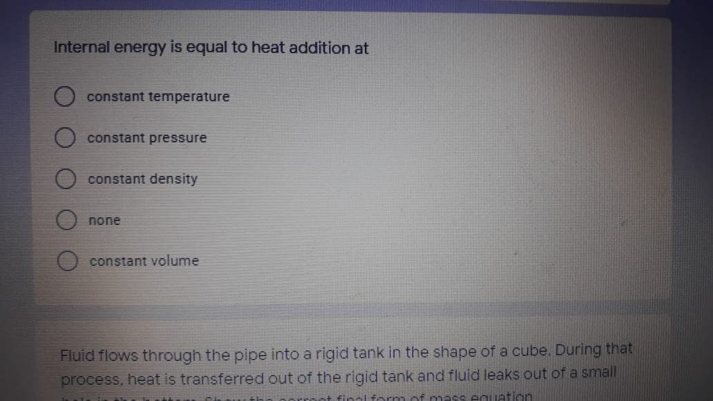 Internal energy is equal to heat addition at
constant temperature
constant pressure
constant density
none
constant volume
Fluid flows through the pipe into a rigid tank in the shape of a cube. During that
process, heat is transferred out of the rigid tank and fluid leaks out of a small
nass eguation
