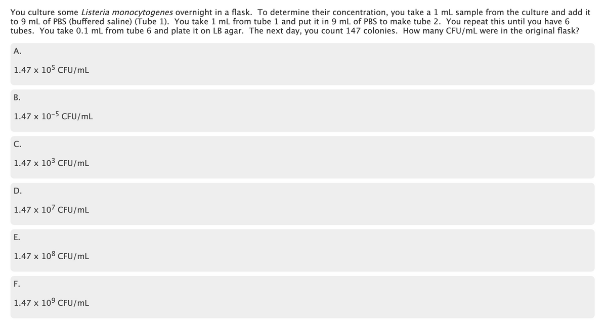 You culture some Listeria monocytogenes overnight in a flask. To determine their concentration, you take a 1 ml sample from the culture and add it
to 9 mL of PBS (buffered saline) (Tube 1). You take 1 mL from tube 1 and put it in 9 mL of PBS to make tube 2. You repeat this until you have 6
tubes. You take 0.1 mL from tube 6 and plate it on LB agar. The next day, you count 147 colonies. How many CFU/mL were in the original flask?
А.
1.47 x 105 CFU/mL
В.
1.47 x 10-5 CFU/mL
C.
1.47 x 103 CFU/mL
D.
1.47 x 10' CFU/mL
E.
1.47 x 108 CFU/mL
F.
1.47 x 10° CFU/mL
