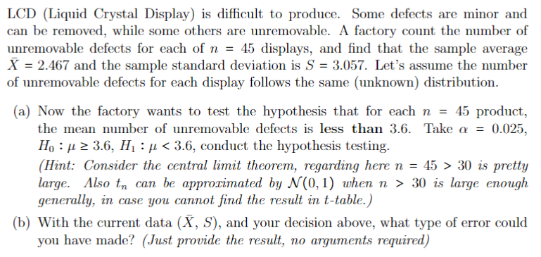 LCD (Liquid Crystal Display) is difficult to produce. Some defects are minor and
can be removed, while some others are unremovable. A factory count the number of
unremovable defects for each of n = 45 displays, and find that the sample average
X = 2.467 and the sample standard deviation is S = 3.057. Let's assume the number
of unremovable defects for each display follows the same (unknown) distribution.
(a) Now the factory wants to test the hypothesis that for each n = 45 product,
the mean number of unremovable defects is less than 3.6. Take a = 0.025,
Hoµ ≥ 3.6, H₁ : μ< 3.6, conduct the hypothesis testing.
(Hint: Consider the central limit theorem, regarding here n = 45 > 30 is pretty
large. Also t can be approximated by N(0, 1) when n > 30 is large enough
generally, in case you cannot find the result in t-table.)
(b) With the current data (X, S), and your decision above, what type of error could
you have made? (Just provide the result, no arguments required)