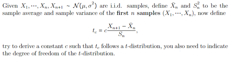 Given X₁,..., Xn, Xn+1 ~ N(µ₂0²)
N(μ, ²) are i.i.d. samples, define X₁ and S²2 to be the
sample average and sample variance of the first n samples (X₁,***, Xn), now define
Xn+1 - Xn
Sn
t₁ = c-
try to derive a constant c such that to follows a t-distribution, you also need to indicate
the degree of freedom of the t-distribution.