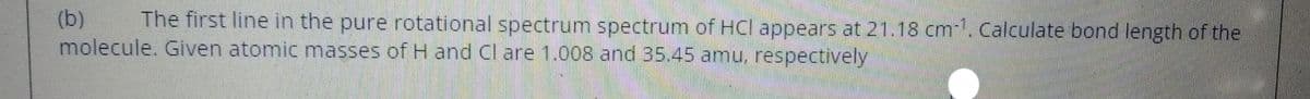 (b)
molecule. Given atomic masses of H and Cl are 1.008 and 35.45 amu, respectively
The first line in the pure rotational spectrum spectrum of HCl appears at 21.18 cm-. Calculate bond length of the
