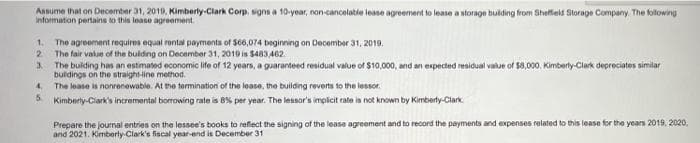 Aanume that on December 31, 2010, Kimberly-Clark Corp. wgns a 10-yoar, non-cancolatie lease agreement to lease a storage bulding from Shefteis Storage Company The folowing
Information pertains to this lease agreement.
1.
The agreement requires equal rental paymenta of S06,074 beginning on December 31, 2019.
2.
The fair value of the buiding on December 31, 2019 is $483,462.
The buiding has an estimated economic life of 12 years, a guaranteed residual value of $10,000, and an expected residual value of $8,000, Kimberly-Clark depreciates similar
3.
buldings on the straight-line method.
4.
The lease is nonrenewable. At the tormination of the lease, the building reverts to the lessor.
5.
Kimberty-Clark's incremental borrowing rate is 8% per year. The lessor's implicit rate is not known by Kimberly-Clark.
Prepare the journal entries on the lessee's books to reflect the signing of the lease agreement and to record the payments and expenses related to this lease for the years 2019, 2020,
and 2021. Kimberty Clark's fiscal year-end is December 31
