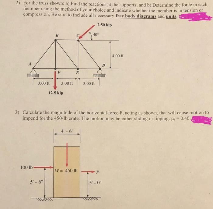 2) For the truss shown: a) Find the reactions at the supports; and b) Determine the force in each
member using the method of your choice and indicate whether the member is in tension or
compression. Be sure to include all necessary free body diagrams and units.
2.50 kip
B
40°
4.00 ft
D
3.00 ft
3.00 ft
3.00 ft
12.5 kip
3) Calculate the magnitude of the horizontal force P, acting as shown, that will cause motion to
impend for the 450-lb crate. The motion may be either sliding or tipping. us= 0.40.,
4' - 6"
100 lb
W = 450 lb
TPP
5'- 6"
5'-0"
