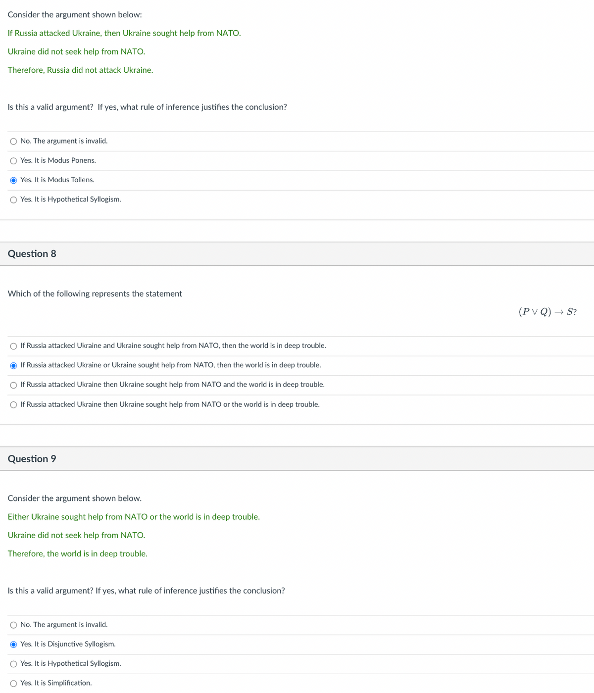 Consider the argument shown below:
If Russia attacked Ukraine, then Ukraine sought help from NATO.
Ukraine did not seek help from NATO.
Therefore, Russia did not attack Ukraine.
Is this a valid argument? If yes, what rule of inference justifies the conclusion?
O No. The argument is invalid.
O Yes. It is Modus Ponens.
Yes. It is Modus Tollens.
O Yes. It is Hypothetical Syllogism.
Question 8
Which of the following represents the statement
O If Russia attacked Ukraine and Ukraine sought help from NATO, then the world is in deep trouble.
If Russia attacked Ukraine or Ukraine sought help from NATO, then the world is in deep trouble.
O If Russia attacked Ukraine then Ukraine sought help from NATO and the world is in deep trouble.
O If Russia attacked Ukraine then Ukraine sought help from NATO or the world is in deep trouble.
Question 9
Consider the argument shown below.
Either Ukraine sought help from NATO or the world is in deep trouble.
Ukraine did not seek help from NATO.
Therefore, the world is in deep trouble.
Is this a valid argument? If yes, what rule of inference justifies the conclusion?
O No. The
is invalid.
Yes. It is Disjunctive Syllogism.
O Yes. It is Hypothetical Syllogism.
O Yes. It is Simplification.
(PVQ) → S?