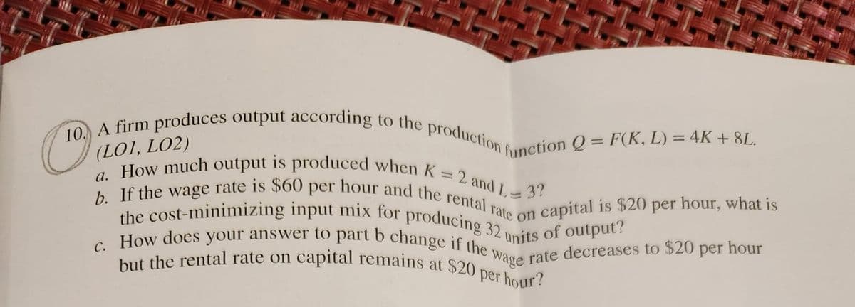 10. A firm produces output according to the production function Q = F(K, L) = 4K + 8L.
a. How much output is produced when K = 2 and L:
(LOI, LO2)
-3?
b. If the wage rate is $60 per hour and the rental rate on capital is $20 per hour, what is
the cost-minimizing input mix for producing 32 v
c. How does your answer to part b change if the wage rate decreases to $20 per hour
but the rental rate on capital remains at $20 per hour?
of output?
units